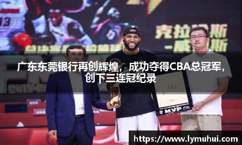 广东东莞银行再创辉煌，成功夺得CBA总冠军，创下三连冠纪录