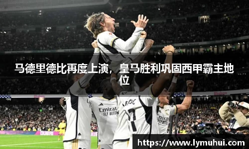 马德里德比再度上演，皇马胜利巩固西甲霸主地位