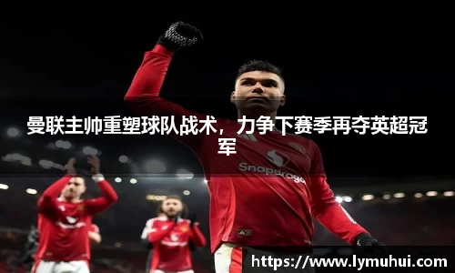曼联主帅重塑球队战术，力争下赛季再夺英超冠军