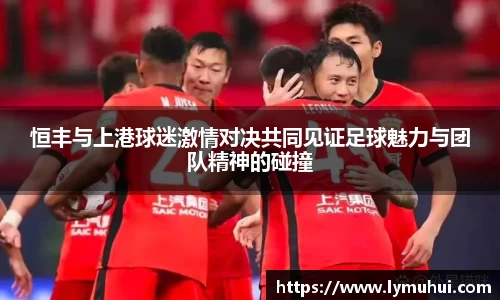 恒丰与上港球迷激情对决共同见证足球魅力与团队精神的碰撞