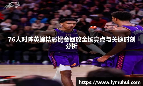 76人对阵黄蜂精彩比赛回放全场亮点与关键时刻分析